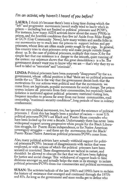 I’m an activist,why haven’t | heard of you before?  LAURA: I think it’s because theres been a long time during which the *lefi” and progressive movements havent really tred to know who’ in ison — including but not limited to political prisoners and POW’. orinstance, how many AIDS actvists know shout the any PWASin prison, and the horrible conditions they liv in? Aside from Mike at GCN (Gay Community News), how many writers and media folls in our movements try to reach into the prisons o support lesbian and gay ‘prisonicrs, whose lives are ofien made ety oughty thepigs. 1o geeral, this country tries to shut prisoners away and make people outside farget about us. T the case of political prisoners, multiply that times X for simple fact that our existence is a_ danger to the smooth, quiet runzing of the system: our existence shows that this great demokickracy is a lie. The goremment docsa vant jou to know o we are —that’ why they 0y so. ard to label us “terrorists” and “criminals”,  LINDA: Political prisoners have been purposely “disappeared” by the ws. ‘govermment, whose official position s that “there are o politcal prisoners mside the v This is the way that the government denis both that the ‘motivations for our actions were political and that the movements we come from are legitimate, popular movements for social change. The prison system isolates al prisonezs from their communities,but especially harsh isolation i institured against political prisoners: restricted visting lists, frequent wansfers o prsons he awrey Som our home. compmunings, mil censorship, ‘maximum security conditions”,long periods of fime in soltary confinement  But our own political movement, too, has ignored the existence of political prisoner. 1 think ti ha gy b & s of e or P f‘o!irif:a.l prisoners/POW’s are Black and Puerto Rican comrades who  ave b locked up for ove 2 decade. Unfornately e bas e e ‘widespread support among progressive white people for the Black Libera- tion siruggle o Puerto Rian ndependence o oy Nt Ao sovereig !ymn;u‘fglcs = and these are the movements that the Black/ Pcro Ricun/Nsive Amercan pobiclpraoncas BOW e sy  Also, many political acivists have actually withheld support for politi- lprisoncr/POWs becuseof digreements with tactics i were employed, or with actions of which the political prisoners have been accused or convicted These dissgresments are tactical in nature, and shoulde’t be allowed to obscure the fact that we all have been Sghting  for justice and social change. This withdrawal of support leads t falsc divisions amongst us, and actually helps the state in its sicgy o ot political prisoners/POWs from our communities and political movements.  SUSAN: The activists/radicals of the late 1980’s and 1990’s have to reclaim the history of resistance that emerged and continued hrough the 19705 a0 805 As long 8 the goveenement nd s et get 1o define who  